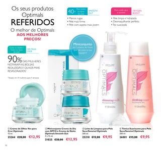 40
ባ Miniconjunto Creme de Dia
com SPF10 e Creme de Noite
Optimals Smooth Out
2 x 15 ml.
31025 €20,00 €12,95
ቢ Creme de Olhos Ver para
Crer Optimals
15 ml.
25264 €20,00 €12,95
ብ Tónico Suavizante para Pele
Seca/Sensível Optimals
200 ml.
26001 €15,00 €9,95
ቤ Leite de Limpeza para Pele
Seca/Sensível Optimals
200 ml.
25210 €15,00 €9,95
90%DAS MULHERES
NOTARAM AS BOLSAS
REDUZIDAS E OLHOS MAIS
REVIGORADOS*
*
Testado em 59 mulheres após 4 semanas
VER PARA
CRER
SMOOTH
OUT
Para todos
os tipos
de pele
40+ OXYGEN
BOOST
Para a pele seca
e sensível
• Pele limpa e hidratada
• Desmaquilhante perfeito
•Tez suavizada
O melhor de Optimals
AOS MELHORES
PREÇOS!
Os seus produtos
Optimals
REFERIDOS
ቢ
ባ
ቤ
ብ
Miniconjunto
de Cuidados de Rosto
que não pesa na sua
bagagem!
Todas as idades /
Todos os tipos
de pele
• Menos rugas
• Pele mais ﬁrme
• Pele com aspeto mais jovem
 