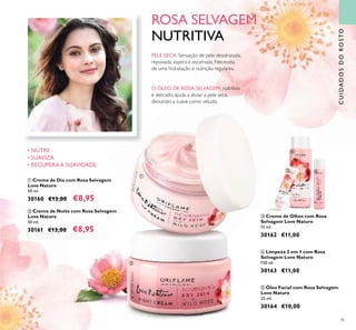 45
CUIDADOSDOROSTO
ቦ Óleo Facial com Rosa Selvagem
Love Nature
25 ml.
30164 €10,00
ብ Limpeza 2 em 1 com Rosa
Selvagem Love Nature
150 ml.
30163 €11,00
ቤ Creme de Olhos com Rosa
Selvagem Love Nature
15 ml.
30162 €11,00
ROSA SELVAGEM
NUTRITIVA
O ÓLEO DE ROSA SELVAGEM, nutritivo
e delicado, ajuda a aliviar a pele seca,
deixando-a suave como veludo.
PELE SECA:Sensação de pele desidratada,
repuxada, áspera e escamada. Necessita
de uma hidratação e nutrição regulares.
ባ Creme de Noite com Rosa Selvagem
Love Nature
50 ml.
30161 €13,00 €8,95
ቢ Creme de Dia com Rosa Selvagem
Love Nature
50 ml.
30160 €13,00 €8,95
• NUTRE
• SUAVIZA
• RECUPERA A SUAVIDADE
ቢ
ባ
ቤ
ብ
ቦ
 