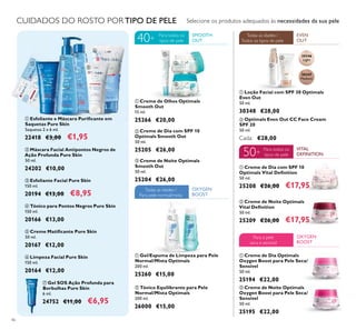 30346
Light
30347
Medium
46
ቢ Loção Facial com SPF 30 Optimals
Even Out
50 ml.
30348 €28,00
ቢ Creme de Olhos Optimals
Smooth Out
15 ml.
25266 €20,00
ቢ Creme de Dia com SPF 10
Optimals Vital Deﬁnition
50 ml.
25208 €26,00 €17,95
ባ Creme de Noite Optimals
Vital Deﬁnition
50 ml.
25209 €26,00 €17,95
ቤ Creme de Noite Optimals
Smooth Out
50 ml.
25204 €26,00
ባ Creme de Dia com SPF 10
Optimals Smooth Out
50 ml.
25205 €26,00
CUIDADOS DO ROSTO POR TIPO DE PELE
ቢ Creme de Dia Optimals
Oxygen Boost para Pele Seca/
Sensível
50 ml.
25194 €22,00
ባ Creme de Noite Optimals
Oxygen Boost para Pele Seca/
Sensível
50 ml.
25195 €22,00
ባ Tónico Equilibrante para Pele
Normal/Mista Optimals
200 ml.
26000 €15,00
ቢ Gel/Espuma de Limpeza para Pele
Normal/Mista Optimals
200 ml.
25260 €15,00
ቨ Gel SOS Ação Profunda para
Borbulhas Pure Skin
6 ml.
24752 €11,00 €6,95
ባ Máscara Facial Antipontos Negros de
Ação Profunda Pure Skin
50 ml.
24202 €10,00
ብ Tónico para Pontos Negros Pure Skin
150 ml.
20166 €13,00
ቤ Esfoliante Facial Pure Skin
150 ml.
20194 €13,00 €8,95
ቢ Esfoliante e Máscara Puriﬁcante em
Saquetas Pure Skin
Saquetas 2 x 6 ml.
22418 €3,00 €1,95
ቦ Creme Matiﬁcante Pure Skin
50 ml.
20167 €12,00
EVEN
OUT
Todas as idades /
Todos os tipos de pele
SMOOTH
OUT
Para todos os
tipos de pele
Para todos os
tipos de pele
40+
OXYGEN
BOOST
Para a pele
seca e sensível
OXYGEN
BOOST
Todas as idades /
Para pele normal/mista
VITAL
DEFINITION
Selecione os produtos adequados às necessidades da sua pele
ቨ
ባ
ቤ
ብ
ቦ
ቢ
ቢ
ባ
ቤ
ቢ ባ
ቢ
ባ
ቢ
ባ
ቢ
ባ
ባ Optimals Even Out CC Face Cream
SPF 20
50 ml.
Cada: €28,00
ቧ Limpeza Facial Pure Skin
150 ml.
20164 €12,00
ቧ
50+
 