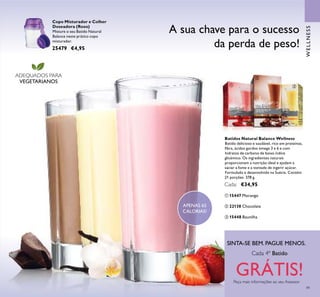 49
Batidos Natural Balance Wellness
Batido delicioso e saudável, rico em proteínas,
ﬁbra, ácidos gordos ómega 3 e 6 e com
hidratos de carbono de baixo índice
glicémico. Os ingredientes naturais
proporcionam a nutrição ideal e ajudam a
saciar a fome e a vontade de ingerir açúcar.
Formulado e desenvolvido na Suécia. Contém
21 porções. 378 g.
Cada: €34,95
ቢ 15447 Morango
ቤ 15448 Baunilha
ባ 22138 Chocolate
A sua chave para o sucesso
da perda de peso!
WELLNESS
ADEQUADOS PARA
VEGETARIANOS
APENAS 65
CALORIAS!
SINTA-SE BEM. PAGUE MENOS.
Peça mais informações ao seu Assessor
Cada 4º Batido
GRÁTIS!
Copo Misturador e Colher
Doseadora (Roxo)
Misture o seu Batido Natural
Balance neste prático copo
misturador.
25479 €4,95
ቢ
ባ
ቤ
 