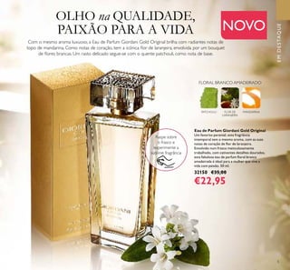5
NOVO
Eau de Parfum Giordani Gold Original
Um favorito perenial, esta fragrância
intemporal tem o mesmo aroma, com as suas
notas de coração de ﬂor de laranjeira.
Envolvido num frasco meticulosamente
trabalhado, com cativantes detalhes dourados,
esta fabulosa eau de parfum ﬂoral branca
amadeirada é ideal para a mulher que vive a
vida com paixão. 50 ml.
32150 €35,00
€22,95
Raspe sobre
o frasco e
experimente a
sublime fragrância
EMDESTAQUE
Com o mesmo aroma luxuoso, a Eau de Parfum Giordani Gold Original brilha com radiantes notas de
topo de mandarina. Como notas de coração, tem a icónica ﬂor de laranjeira, envolvida por um bouquet
de ﬂores brancas. Um rasto delicado segue-se com o quente patchouli, como nota de base.
PATCHOULI FLOR DE
LARANJEIRA
MANDARINA
FLORAL BRANCO AMADEIRADO
OLHO na QUALIDADE,
PAIXÃO PARA A VIDA
 