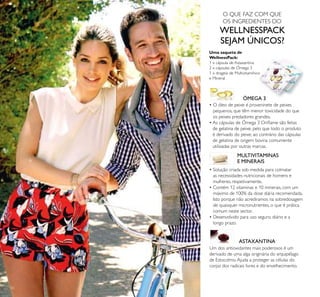 50
ÓMEGA 3
MULTIVITAMINAS
E MINERAIS
ASTAXANTINA
Uma saqueta de
WellnessPack:
1 x cápsula de Astaxantina
2 x cápsulas de Ómega 3
1 x drageia de Multivitamínico
e Mineral
• O óleo de peixe é proveninete de peixes
pequenos, que têm menor toxicidade do que
os peixes predadores grandes.
• As cápsulas de Ómega 3 Oriﬂame são feitas
de gelatina de peixe, pelo que todo o produto
é derivado do peixe, ao contrário das cápsulas
de gelatina de origem bovina comumente
utilizadas por outras marcas.
Um dos antioxidantes mais poderosos é um
derivado de uma alga originária do arquipélago
de Estocolmo.Ajuda a proteger as células do
corpo dos radicais livres e do envelhecimento.
• Solução criada sob medida para colmatar
as necessidades nutricionais de homens e
mulheres, respetivamente.
• Contém 12 vitaminas e 10 minerais, com um
máximo de 100% da dose diária recomendada.
Isto porque não acrediramos na sobredosagem
de quaisquer micronutrientes, o que é prática
comum neste sector.
• Desenvolvido para uso seguro, diário e a
longo prazo.
O QUE FAZ COM QUE
OS INGREDIENTES DO
WELLNESSPACK
SEJAM ÚNICOS?
 