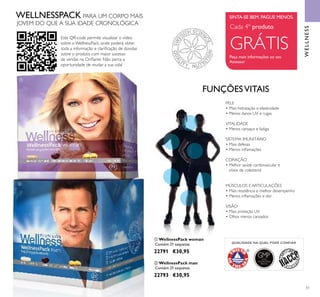 GMPGOOD
MANUFACTURING
PRACTICE
QUALIDADE NA QUAL PODE CONFIAR
ቢ
ባ
51
FUNÇÕESVITAIS
PELE
• Mais hidratação e elasticidade
• Menos danos UV e rugas
VITALIDADE
• Menos cansaço e fadiga
SISTEMA IMUNITÁRIO
• Mais defesas
• Menos inﬂamações
CORAÇÃO
• Melhor saúde cardiovascular e
níveis de colesterol
MÚSCULOS E ARTICULAÇÕES
• Mais resistência e melhor desempenho
• Menos inﬂamações e dor
VISÃO
• Mais proteção UV
• Olhos menos cansados
Cada 4º produto
GRÁTIS
SINTA-SE BEM. PAGUE MENOS.
Peça mais informações ao seu
Assessor
WELLNESS
ቢ WellnessPack woman
Contém 21 saquetas.
22791 €30,95
ባ WellnessPack man
Contém 21 saquetas.
22793 €30,95
Este QR-code permite visualizar o vídeo
sobre o WellnessPack, onde poderá obter
toda a informação e clariﬁcação de dúvidas
sobre o produto com maior sucesso
de vendas na Oriﬂame. Não perca a
oportunidade de mudar a sua vida!
WELLNESSPACK PARA UM CORPO MAIS
JOVEM DO QUE A SUA IDADE CRONOLÓGICA
 