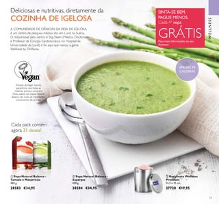 53
ቢ Sopa Natural Balance -
Tomate e Manjericão
420 g.
28583 €34,95
ባ Sopa Natural Balance -
Espargos
420 g.
28584 €34,95
Cada pack contém
agora 21 doses!
ቤ Recipiente Wellness
Premium
14,5 x 11 cm.
27728 €19,95
A COMUNIDADE DE CIÊNCIAS DAVIDA DE IGELÖSA
é um centro de pesquisa médica sito em Lund, na Suécia.
O responsável pelo centro é Stig Steen (Médico, Doutorado
e Professor de Cirurgia Cardiotorácica no Hospital da
Universidade de Lund) e foi aqui que nasceu a gama
Wellness by Oriﬂame.
Através daVegan Society,
garantimos que todas as
matérias primas e produtos
ﬁnais usados nas Sopas Natural
Balance são livres de ingredientes
provenientes de animais.
SINTA-SE BEM.
PAGUE MENOS.
Peça mais informações ao seu
Assessor
Cada 4ª sopa
GRÁTIS
WELLNESS
Deliciosas e nutritivas, diretamente da
COZINHA DE IGELOSA
ባ
ቢ
ቤ
APENAS 70
CALORIAS
 