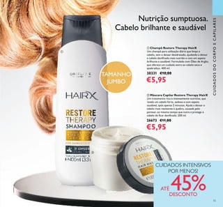 55
CUIDADOSDOCORPOECAPILARES
Nutrição sumptuosa.
Cabelo brilhante e saudável
CUIDADOS INTENSIVOS
POR MENOS!
ATÉ 45%DESCONTO
ቢ Champô Restore Therapy HairX
Um champô para utilização diária que limpa o
cabelo, sem o deixar desidratado, ajudando a deixar
o cabelo daniﬁcado mais nutrido e com um aspeto
brilhante e saudável. Formulado com Óleo de Argão,
que oferece um cuidado extra ao cabelo seco e
quebradiço. 400 ml.
30331 €10,00
€5,95
ባ Máscara Capilar Restore Therapy HairX
Um tratamento rico e intensamente nutritivo, que
revela um cabelo forte, sedoso e com aspeto
saudável, após apenas 2 minutos. Ajuda a deixar o
cabelo mais resistente à quebra, causada pelo
pentear, ao mesmo tempo que nutre e protege o
cabelo de ﬁcar daniﬁcado. 200 ml.
26673 €11,00
€5,95
ቢ
ባ
TAMANHO
JUMBO
55
 