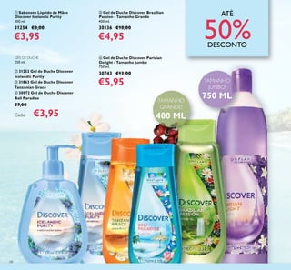ቢ
ባ
ቤ
ብ
ቦ
ቧ
58
ATÉ
50%DESCONTO
ቢ Sabonete Líquido de Mãos
Discover Icelandic Purity
300 ml.
31254 €8,00
€3,95
GÉIS DE DUCHE
250 ml.
ባ 31252 Gel de Duche Discover
Icelandic Purity
ቤ 31863 Gel de Duche Discover
Tanzanian Grace
ብ 30072 Gel de Duche Discover
Bali Paradise
€7,00
Cada: €3,95
ቦ Gel de Duche Discover Brazilian
Passion - Tamanho Grande
400 ml.
30136 €10,00
€4,95
ቧ Gel de Duche Discover Parisian
Delight - Tamanho Jumbo
750 ml.
30743 €12,00
€5,95
TAMANHO
GRANDE!
400 ML
TAMANHO
JUMBO!
750 ML
 