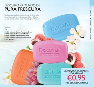 ቢ
ባ
ቤ
ብ
59
QUALQUER SABONETE
PORAPENAS
€0,95(+de 65% DESCONTO)
CUIDADOSDOCORPOECAPILARES
DESCUBRA O MUNDO DE
PURA FRESCURA
Desfrute da sensação irresistível de estar de férias todas
as manhãs enquanto mima os seus sentidos e delicia a
sua pele com os aromas maravilhosos da gama Discover!
SABONETES
90 g.
ቢ 31864 Sabonete Discover Tanzanian Grace
ባ 30073 Sabonete Discover Bali Paradise
ቤ 30133 Sabonete Discover Miami Spirit
ብ 31253 Sabonete Discover Icelandic Purity
Cada: €3,00
 