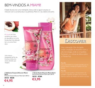 60
Para Ele
Viva a sensação pacíﬁca e enriquecedora das
paisagens magníﬁcas do Japão, com os aromas
frescos e cítricos da Madeira de Hinoki e doYuzu.
Para Ela
Viva a serenidade de um jardim japonês, com os
aromas frescos e verdes doTsubaki e do Chá
Branco.
Viva a sensação Zen do Japão,
onde a tradição se encontra com a
alta tecnologia, onde as orquídeas
ﬂorescem e a névoa se eleva sobre
o Monte Fuji.
Cidade de praia sita numa metrópole urbana, onde as águas turquesas se
misturam com os arranha-céus e as palmeiras, Miami é o seu destino de sonho.
BEM-VINDOS A MIAMI!
ባ Gel de Duche Discover Miami Spirit
Gel de Duche Discover Miami Spirit 250 ml.
30132 €7,00
€3,95
ቢ Esfoliante Corporal Discover Miami
Spirit
Esfoliante Corporal Discover Miami Spirit 200 ml.
30134 €8,00
€4,95
A Líchia é um fruto
suculento que cresce
em abundância no sul da
Florida. Este fruto delicado
tem um aroma ﬂoral
doce.
Uma mistura
energizante de Flor de
Cornus e Líchia. Um
aroma vibrante, que
revigora.
ቢ
ባ
 