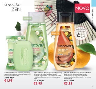 <?xml version=”1.0” encoding=”UTF-8”?><text><artworkText><regular>Removes make-up and impurities without drying out the skin</regular></artworkText></text><?xml version=”1.0” encoding=”UTF-8”?><text><artworkText><regular>Removes make-up and impurities without drying out the skin</regular></artworkText></text><?xml version=”1.0” encoding=”UTF-8”?><text><artworkText><regular>Removes make-up and impurities without drying out the skin</regular></artworkText></text><?xml version=”1.0” encoding=”UTF-8”?><text><artworkText><regular>Removes make-up and impurities without drying out the skin</regular></artworkText></text>
<?xml version=”1.0” encoding=”UTF-8”?><text><artworkText><regular>Removes make-up and impurities without drying out the skin</regular></artworkText></text><?xml version=”1.0” encoding=”UTF-8”?><text><artworkText><regular>Removes make-up and impurities without drying out the skin</regular></artworkText></text>
<?xml version=”1.0” encoding=”UTF-8”?><text><artworkText><regular>Removes make-up and impurities without drying out the skin</regular></artworkText></text><?xml version=”1.0” encoding=”UTF-8”?><text><artworkText><regular>Removes make-up and impurities without drying out the skin</regular></artworkText></text>
<?xml version=”1.0” encoding=”UTF-8”?><text><artworkText><regular>Removes make-up and impurities without drying out the skin</regular></artworkText></text><?xml version=”1.0” encoding=”UTF-8”?><text><artworkText><regular>Removes make-up and impurities without drying out the skin</regular></artworkText></text><?xml version=”1.0” encoding=”UTF-8”?><text><artworkText><regular>Removes make-up and impurities without drying out the skin</regular></artworkText></text><?xml version=”1.0” encoding=”UTF-8”?><text><artworkText><regular>Removes make-up and impurities without drying out the skin</regular></artworkText></text>
<?xml version=”1.0” encoding=”UTF-8”?><text><artworkText><regular>Removes make-up and impurities without drying out the skin</regular></artworkText></text><?xml version=”1.0” encoding=”UTF-8”?><text><artworkText><regular>Removes make-up and impurities without drying out the skin</regular></artworkText></text>
<?xml version=”1.0” encoding=”UTF-8”?><text><artworkText><regular>Removes make-up and impurities without drying out the skin</regular></artworkText></text><?xml version=”1.0” encoding=”UTF-8”?><text><artworkText><regular>Removes make-up and impurities without drying out the skin</regular></artworkText></text>
<?xml version=”1.0” encoding=”UTF-8”?><text><artworkText><regular>Removes make-up and impurities without drying out the skin</regular></artworkText></text><?xml version=”1.0” encoding=”UTF-8”?><text><artworkText><regular>Removes make-up and impurities without drying out the skin</regular></artworkText></text><?xml version=”1.0” encoding=”UTF-8”?><text><artworkText><regular>Removes make-up and impurities without drying out the skin</regular></artworkText></text><?xml version=”1.0” encoding=”UTF-8”?><text><artworkText><regular>Removes make-up and impurities without drying out the skin</regular></artworkText></text>
61
NOVO
ቢ Sabonete Discover Japanese Ceremony
Sabonete perfumado com aromas de Tsubaki e Chá
Branco para uso diário. 90 g.
32640 €3,00
€1,95
ባ Gel de Duche Discover Japanese Ceremony
Gel de duche perfumado, sem sabão, com pH
equilibrado para uso diário. Com fragrância de Tsubaki
e Chá Branco. Delicie-se com a maravilhosa espuma.
250 ml.
32638 €8,00
€3,95
ቤ Gel de Duche Discover Japanese Wisdom
Gel de duche perfumado, sem sabão, com pH
equilibrado para uso diário. Com fragrância de
madeira Hinoki e Yuzu. Delicie-se com a maravilhosa
espuma. 250 ml.
32639 €8,00
€3,95
PARA ELEPARA ELE
CUIDADOSDOCORPOECAPILARES
ባ
ቤ
SENSAÇÃO
ZEN
ቢ
PARA ELAPARA ELA
RASPE SOBRE
O FRASCO
 