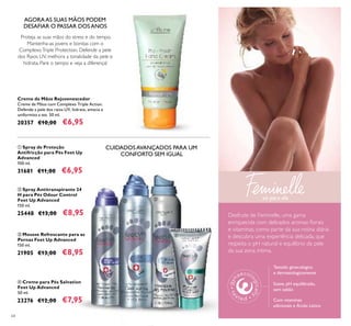 64
ባ Spray Antitranspirante 24
H para Pés Odour Control
Feet Up Advanced
150 ml.
25448 €13,00 €8,95
ብ Creme para Pés Salvation
Feet Up Advanced
50 ml.
23276 €12,00 €7,95
ቤ Mousse Refrescante para as
Pernas Feet Up Advanced
150 ml.
21905 €13,00 €8,95
ቢ Spray de Proteção
Antifricção para Pés Feet Up
Advanced
100 ml.
31681 €11,00 €6,95
Creme de Mãos Rejuvenescedor
Creme de Mãos com Complexo Triple Action.
Defende a pele dos raios UV, hidrata, amacia e
uniformiza a tez. 50 ml.
20357 €10,00 €6,95
AGORA AS SUAS MÃOS PODEM
DESAFIAR O PASSAR DOS ANOS
Proteja as suas mãos do stress e do tempo.
Mantenha-as jovens e bonitas com o
ComplexoTriple Protection. Defende a pele
dos Raios UV, melhora a tonalidade da pele e
hidrata. Pare o tempo e veja a diferença!
Desfrute de Feminelle, uma gama
enriquecida com delicados aromas ﬂorais
e vitaminas, como parte da sua rotina diária
e descubra uma experiência delicada, que
respeita o pH natural e equilíbrio da pele
da sua zona íntima.
só para ela
ቢ
ባ ቤ
ብ
Testado ginecológica
e dermatologicamente
Suave, pH equilibrado,
sem sabão
Com vitaminas
adicionais e Ácido Lático
CUIDADOS AVANÇADOS PARA UM
CONFORTO SEM IGUAL
 