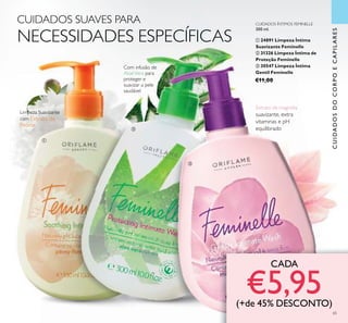 <?xml version=”1.0” encoding=”UTF-8”?><text><artworkText><regular>Removes make-up and impurities without drying out the skin</regular></artworkText></text><?xml version=”1.0” encoding=”UTF-8”?><text><artworkText><regular>Removes make-up and impurities without drying out the skin</regular></artworkText></text><?xml version=”1.0” encoding=”UTF-8”?><text><artworkText><regular>Removes make-up and impurities without drying out the skin</regular></artworkText></text><?xml version=”1.0” encoding=”UTF-8”?><text><artworkText><regular>Removes make-up and impurities without drying out the skin</regular></artworkText></text><?xml version=”1.0” encoding=”UTF-8”?><text><artworkText><regular>Removes make-up and impurities without drying out the skin</regular></artworkText></text><?xml version=”1.0” encoding=”UTF-8”?><text><artworkText><regular>Removes make-up and impurities without drying out the skin</regular></artworkText></text>
65
Com infusão de
AloéVera para
proteger e
suavizar a pele
saudável
Extrato de magnólia
suavizante, extra
vitaminas e pH
equilibrado
CUIDADOS SUAVES PARA
NECESSIDADES ESPECÍFICAS
Limpeza Suavizante
com Extrato de
Peónia
CUIDADOS ÍNTIMOS FEMINELLE
300 ml.
ቢ 24891 Limpeza Íntima
Suavizante Feminelle
ባ 31326 Limpeza Íntima de
Proteção Feminelle
ቤ 30547 Limpeza Íntima
Gentil Feminelle
€11,00
CADA
€5,95(+de 45% DESCONTO)
ቢ
ባ
ቤ
CUIDADOSDOCORPOECAPILARES
 