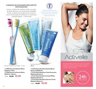 66
24hPROTEÇÃO
CUIDADOS DE QUALIDADE PARA DENTES
MAIS SAUDÁVEIS
Escovar os dentes não é tedioso se tiver uma pasta
de dentes deliciosa e uma escova de boa qualidade.
Escove os dentes durante, pelo menos, 2 minutos
(como recomendado por dentistas): um minuto para
a dentição superior – e sorria mais!
PASTA DE DENTES
100 ml.
ቤ 31673 Pasta Dentífrica Herbal Blend
System 8 Optifresh
ብ 31123 Pasta Dentífrica Total Protection
Optifresh System 8
ቦ 31131 Pasta Dentífrica Crystal White
Optifresh System 8
ቧ 31132 Pasta Dentífrica Extreme Fresh
Optifresh System 8
Cada: €6,00 €3,95
ESCOVA DE DENTES OPTIFRESH – SUAVE
ቢ 27981 Escova de Dentes Macia
Optifresh - Rosa
ባ 27982 Escova de Dentes Macia
Optifresh - Branco
Cada: €3,00 €1,95
Sinta-se protegida durante todo o dia com os nossos
eﬁcazes deo roll-ons antitranspirantes até 48H, que
além de a manterem fresca e conﬁante, também
conferem suavidade à pele.
AS PASTAS DE DENTES COM
FLUORETO SÃO RECOMENDADAS
PELA ASSOCIAÇÃO SUECA DE
MEDICINA DENTÁRIA.
ቢ ባ
ቤ
ብ
ቦ
ቧ
 