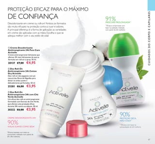 <?xml version=”1.0” encoding=”UTF-8”?><text><artworkText><regular>Removes make-up and impurities without drying out the skin</regular></artworkText></text><?xml version=”1.0” encoding=”UTF-8”?><text><artworkText><regular>Removes make-up and impurities without drying out the skin</regular></artworkText></text><?xml version=”1.0” encoding=”UTF-8”?><text><artworkText><regular>Removes make-up and impurities without drying out the skin</regular></artworkText></text><?xml version=”1.0” encoding=”UTF-8”?><text><artworkText><regular>Removes make-up and impurities without drying out the skin</regular></artworkText></text>
67
CREME DESODORIZANTE 24H
Desodorizante em creme ou roll-on? Ambos os formatos
são muito eﬁcazes na proteção contra o suor e odores.
A principal diferença é a forma de aplicação: as variedades
em creme são aplicadas com as mãos. Escolha o que se
adequa melhor com o seu estilo de vida!
PROTEÇÃO EFICAZ PARA O MÁXIMO
DE CONFIANÇA
CUIDADOSDOCORPOECAPILARES
ቢ
ባ
ቤ
90%AXILAS SUAVES COMO SEDA*
*
Eﬁcácia baseada num teste ao
consumidor realizado num painel de
69 a 86 mulheres.
90%PROTEÇÃO SECA,
NÃO COLA***
***
Eﬁcácia com base na
autoavaliação de 60 mulheres
**
Eﬁcácia comprovada com
base na avaliação realizada
num painel de 60 mulheres.
91%FRESCURA PROLONGADA**
ቤ Deo Roll-On
Antitranspirante 24h com Chá
Verde Activelle
Um eﬁcaz deo roll-on antitranspirante
formulado com Extrato de Chá Verde,
que oferece uma proteção eﬁcaz
durante 24h contra os odores. 50 ml.
30332 €6,00 €3,95
ቢ Creme Desodorizante
Antitranspirante 24h Pure Care
Activelle
Creme antitranspirante hidratante que
oferece 3X mais hidratantes do que as
fórmulas em roll-on e spray. 50 ml.
30137 €7,00 €4,95
ባ Deo Roll-On
Antitranspirante 24h Cotton
Dry Activelle
Deo roll-on não pegajoso com pó
natural das ﬁbras de Algodão para
deixar as axilas suaves e
delicadamente perfumadas. 50 ml.
25281 €6,00 €3,95
 