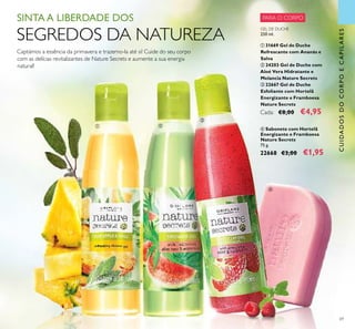 69
ብ Sabonete com Hortelã
Energizante e Framboesa
Nature Secrets
75 g.
22668 €3,00 €1,95
GEL DE DUCHE
250 ml.
ቢ 31669 Gel de Duche
Refrescante com Ananás e
Salva
ባ 24203 Gel de Duche com
Aloé Vera Hidratante e
Melancia Nature Secrets
ቤ 22667 Gel de Duche
Esfoliante com Hortelã
Energizante e Framboesa
Nature Secrets
Cada: €8,00 €4,95
SINTA A LIBERDADE DOS
SEGREDOS DA NATUREZA
Captámos a essência da primavera e trazemo-la até si! Cuide do seu corpo
com as delícias revitalizantes de Nature Secrets e aumente a sua energia
natural!
CUIDADOSDOCORPOECAPILARES
PARA O CORPO
ቢ ባ
ቤ
ብ
 