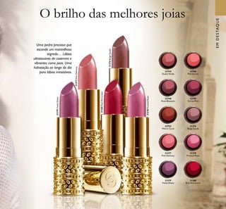 7
31379VioletDawn
31380RedAttraction
31377PinkDelicacy
31376BeigeSuede
31378FrostedRose
O brilho das melhores joias
Uma pedra preciosa que
esconde um maravilhoso
segredo… Lábios
ultrassuaves de caxemira e
vibrantes como joias. Uma
hidratação ao longo do dia
para lábios irresistíveis.
31379
Violet Dawn
31380
Red Attraction
31376
Beige Suede
22744
Dusky Nude
22748
Rose Blossom
22746
Pink Secret
22752
Warm Coral
22749
Cerise Pink
31378
Frosted Rose
31377
Pink Delicacy
EMDESTAQUE
 