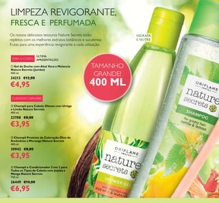 70
LIMPEZA REVIGORANTE,
FRESCA E PERFUMADA
Os nossos deliciosos tesouros Nature Secrets estão
repletos com os melhores extratos botânicos e suculentas
frutas para uma experiência revigorante a cada utilização.
CUIDADOS CAPILARES
ቢ Gel de Duche com Aloé Vera e Melancia
Nature Secrets (Jumbo)
400 ml.
24213 €12,00
€4,95
ባ Champô para Cabelo Oleoso com Urtiga
e Limão Nature Secrets
400 ml.
23708 €8,00
€3,95
ቤ Champô Protetor de Coloração Óleo de
Amêndoas e Morango Nature Secrets
400 ml.
30942 €8,00
€3,95
HIDRATA
E NUTRE
ብ Champô e Condicionador 2 em 1 para
Todos os Tipos de Cabelo com Jojoba e
Manga Nature Secrets
750 ml.
26449 €14,00
€6,95
ÚLTIMA
APRESENTAÇÃOPARA O CORPO
ቢ
ባ
TAMANHO
GRANDE!
400 ML
 