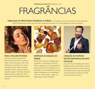 72
FRAGRÂNCIAS
INSPIRADA NA BELEZA DO
ÂMBAR
Amber Elixir inspira-se na beleza eterna
do âmbar e na sensação de conforto,
brilho e opulência por ele evocada.Todas
estas sensações foram traduzidas por um
perfumista, num encantador elixir rico que
exala sensualidade pura e tranquilidade
ininita, ao mesmo tempo – como um
longo beijo em lábios cintilantes...
PARA A MULHER MISTÉRIO
As notas orientais amadeiradas de
Amber Elixir permanecem na pele da
mulher como uma suave carícia... Uma
sinfonia para os sentidos, com as suas
deliciosas notas de cabeça de frutos
vermelhos, citrinos e alcaçuz, notas de
coração coquetes e femininas de girassol,
amêndoas doces e peónia. Por im, os
sumptuosos aromas de sândalo, âmbar e
almíscar.
SABIA QUE NA PERFUMARIA MODERNA, O ÂMBAR é, na verdade, um aroma misturado e não um ingrediente
único? Os perfumistas criaram esta nota doce, amadeirada e terrena, com vários ingredientes naturais e sintéticos.
CRIAÇÃO DO FAMOSO
MESTRE PERFUMISTAVINCENT
SCHALLER
Como dizVincent Schaller,Amber Elixir é
a fragrância para quem relete a natureza
misteriosa e sedutora da mulher. Como o
sol do deserto, que se põe por detrás das
dunas, esta mulher encontra-se envolta
numa aura de brilho místico.
FRAGRÂNCIAS PARA ELA PÁGINAS 73–83
 