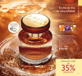73
RASPE SOBRE
O FRASCO
CEDA AO LUXO
+de
35%DESCONTO
Eau de Parfum Amber Elixir
Inspirada na misteriosa beleza do âmbar,
Amber Elixir exalta uma aura de
sensualidade e tranquilidade. Notas
quentes de groselha preta e mandarina
abraçam pedaços de balsamina, âmbar e
almíscar que se misturam num brilho
encantador. 50 ml.
11367 €33,00
€19,95
FRAGRÂNCIAS
Encha os dias
de sensualidade
TANGERINA
ORIENTAL ABAUNILHADO
AMADEIRADO
BALSAMINA ÂMBAR
73
 