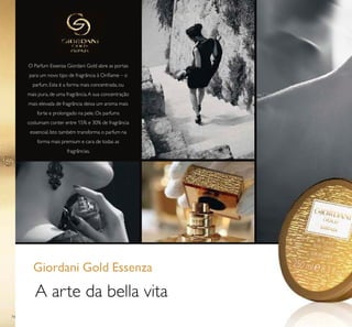 74
O Parfum Essenza Giordani Gold abre as portas
para um novo tipo de fragrância à Oriﬂame – o
parfum. Esta é a forma mais concentrada, ou
mais pura, de uma fragrância.A sua concentração
mais elevada de fragrância deixa um aroma mais
forte e prolongado na pele. Os parfums
costumam conter entre 15% e 30% de fragrância
essencial. Isto também transforma o parfum na
forma mais premium e cara de todas as
fragrâncias.
A arte da bella vita
Giordani Gold Essenza
 