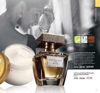75
FRAGRÂNCIAS
FLORAL AMADEIRADO
BERGAMOTA
CALABRIANA
ESSENZA DE
LUXO FLOR DE
LARANJEIRA
MADEIRA
TOSCANA
ባ Creme de Corpo Perfumado
Essenza Giordani Gold
250 ml.
31781 €12,00 €7,95
ቢ Parfum Essenza Giordani Gold
O radiante Parfum Essenza Giordani
Gold evoca o verdadeiro luxo e arte da
perfumaria desde o seu reﬁnado frasco
de vidro e detalhes em folha de ouro
verdadeiro até à sua fragrância difusa
altamente concentrada. Um parfum
ﬂoral premium que inspira aos prazeres
da vida. 50 ml.
31816 €57,00 €39,95
ቢ
ባ
 