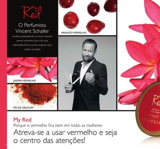 76
My Red
Porque o vermelho ﬁca bem em todas as mulheres
Atreva-se a usar vermelho e seja
o centro das atenções!
JASMIMVERMELHO
ARANDOVERMELHO
PÓ DE URUCUM
O Perfumista
Vincent Schaller
escolheu pessoalmente os raros e elusivos
jasmins vermelhos para criar uma
intensidade ﬂoral e aroma audacioso que
acelera corações.
 