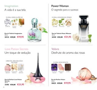 78
Eau de Toilette Imagination
50 ml.
30122 €29,00 €19,95
Imagination
FLOR DE
PEREIRA
PERAALMÍSCAR
FLORALVERDE ALMÍSCAR
Eau de Parfum Volare
50 ml.
30025 €29,00 €19,95
FOLHAS DE
VIOLETA
PÉTALAS DE
ROSA
COURO
FLORAL ROSAVIOLETA
Desfrute do aroma das rosas
Eau de Toilette Power Woman
50 ml.
26769 €32,00 €21,95
FLORAL AMADEIRADA ÂMBAR
ROSAPATCHOULIGENGIBRE
PowerWoman
O segredo para o sucesso
Eau de Parfum Love Potion
Secrets
50 ml.
31493 €35,00 €23,95
FLORES
BRANCAS
MORANGO-
ABACAXI
CHOCOLATE
BRANCO
ORIENTAL ABAUNILHADA
FRUTADA
Um toque de sedução
Love Potion Secrets Volare
A vida é a sua tela
 