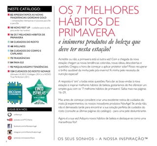 8
OS SEUS SONHOS – A NOSSA INSPIRAÇÃO™
NESTE CATÁLOGO:
LIGUE-SE A NÓS:
facebook.com/oriﬂameportugal
instagram.com/oriﬂameoﬁcialportugal
oriﬂame.pt
pinterest.com/weareoriﬂame
youtube.com/PTOriﬂame
Acredite ou não, a primavera está aí outra vez! Com a chegada da nova
estação chegam as novas tendências coloridas, novas ideias, descobertas e
questões. Chegou a hora de começar a aplicar protetor solar? Posso recuperar
o brilho saudável da minha pele pós-inverno? A minha pele necessita de
nutrição especial?
A resposta é 'sim' a todas estas questões. Para dar as boas-vindas à nova
estação e inspirar melhores hábitos de beleza, gostaríamos de lhe oferecer um
simples guia com os '7 melhores hábitos de primavera'. Saiba mais nas páginas
16–29.
Mas antes de começar, considere criar uma excelente rotina de cuidados do
rosto. Já experimentou os nossos inovadores produtos NovAge? Se ainda não,
não é demasiado tarde para encontrar a sua solução perfeita de cuidados do
rosto (consulte as últimas páginas do catálogo) - para uma pele deslumbrante.
Agora é a sua vez! Adquira novos hábitos de beleza e destaque-se como uma
maravilhosa ﬂor!
OS 7 MELHORES
HÁBITOS DE
PRIMAVERA
e inúmeros produtos de beleza que
deve ter nesta estação!
■02 APRESENTAMOS AS NOVAS
FRAGRÂNCIAS GIORDANI GOLD
– composições intemporais e luxuosas para Ele
e para Ela
■10 NOVO FEET UP – cuidados para os pés,
para andar nas nuvens!
■16 OS 7 MELHORES HÁBITOS DE
PRIMAVERA
■34 CUIDADOS DO ROSTO
■ 48 WELLNESS
■54 CUIDADOS DO CORPO E
CAPILARES
■72 FRAGRÂNCIAS
■84 PARA ELE
■92 MAQUILHAGEM E TENDÊNCIAS
■124 CUIDADOS DO ROSTO NOVAGE
Ultimate Lift (40+), Ecollagen (30+) e o NOVO
True Perfection (20+)
 