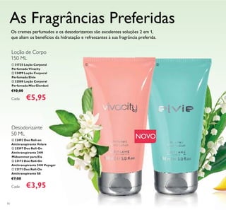 ቢ ባ
82
ብ 32492 Deo Roll-on
Antitranspirante Volare
ቦ 25397 Deo Roll-On
Antitranspirante 24H
Midsummer para Ela
ቧ 23173 Deo Roll-On
Antitranspirante 24H Voyager
ቨ 32171 Deo Roll-On
Antitranspirante S8
€7,00
Cada: €3,95
ቢ 31725 Loção Corporal
Perfumada Vivacity
ባ 32499 Loção Corporal
Perfumada Elvie
ቤ 32500 Loção Corporal
Perfumada Miss Giordani
€10,00
Cada: €5,95
Os cremes perfumados e os desodorizantes são excelentes soluções 2 em 1,
que aliam os benefícios da hidratação e refrescantes à sua fragrância preferida.
Loção de Corpo
150 ML
Desodorizante
50 ML
As Fragrâncias Preferidas
NOVO
 