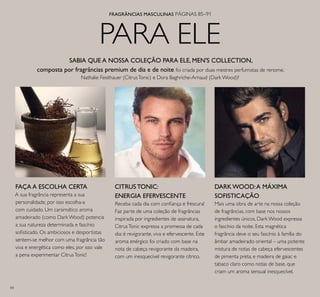84
PARA ELE
FRAGRÂNCIAS MASCULINAS PÁGINAS 85–91
SABIA QUE A NOSSA COLEÇÃO PARA ELE, MEN'S COLLECTION,
composta por fragrâncias premium de dia e de noite foi criada por duas mestres perfumistas de renome,
Nathalie Feisthauer (CitrusTonic) e Dora Baghriche-Arnaud (Dark Wood)?
CITRUS TONIC:
ENERGIA EFERVESCENTE
Receba cada dia com coniança e frescura!
Faz parte de uma coleção de fragrâncias
inspirada por ingredientes de assinatura,
CitrusTonic expressa a promessa de cada
dia: é revigorante, viva e efervescente. Este
aroma enérgico foi criado com base na
nota de cabeça revigorante da madeira,
com um inesquecível revigorante cítrico.
DARK WOOD:A MÁXIMA
SOFISTICAÇÃO
Mais uma obra de arte na nossa coleção
de fragrâncias, com base nos nossos
ingredientes únicos, Dark Wood expressa
o fascínio da noite. Esta magnética
fragrância deve o seu fascínio à família do
âmbar amadeirado oriental – uma potente
mistura de notas de cabeça efervescentes
de pimenta preta, e madeira de gaiac e
tabaco claro como notas de base, que
criam um aroma sensual inesquecível.
FAÇA A ESCOLHA CERTA
A sua fragrância representa a sua
personalidade, por isso escolha-a
com cuidado. Um carsimático aroma
amadeirado (como Dark Wood) potencia
a sua natureza determinada e fascínio
soisticado. Os ambiciosos e desportistas
sentem-se melhor com uma fragrância tão
viva e energética como eles, por isso vale
a pena experimentar CitrusTonic!
 
