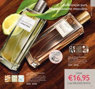 85
MADEIRA LIMA ÁGUA
TÓNICA
AMADEIRADA CÍTRICA
AROMÁTICA
ቢ Eau de Toilette Citrus Tonic
Men's Collection
A Eau de Toilette Citrus Tonic realça a
revigorante nota principal de laranjeira-
de-osage – um aroma energizante que
abre a fragrância com um inesquecível e
fresco aroma cítrico. 75 ml.
30058 €29,00
ባ Eau de Toilette Dark Wood
Men´s Collection
A Eau de Toilette Dark Wood assente
na nota quente de madeira guaiac, para
conferir a sua aura sedutora. 75 ml.
30059 €29,00
TABACO
LOURO
MADEIRA DE
GUAIAC
PIMENTA
PRETA
AMADEIRADA ESPECIARIAS
PARAELE
CADA
€16,95(+de 40% DESCONTO)
Soﬁsticação pura.
Magneticamente masculino.ቢ
ባ
RASPE SOBRE
O FRASCO
 