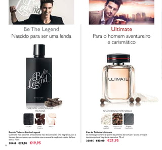 86
Eau de Toilette Be the Legend
Conﬁante mas acessível, emocionante mas descontraído: uma fragrância para o
homem de contrastes, que combina couro sensual e maçã com o calor da fava-
tonca. 75 ml.
30468 €29,00 €19,95
Be The Legend
Eau de Toilette Ultimate
O aroma apaixonante e quente da pimenta de Sichuan é a nota principal
desta excecional fragrância masculina. 75 ml.
30095 €32,00 €21,95
Para o homem aventureiro
e carismático
AREIA
QUENTE
PIMENTA DE
SICHUAN
ÂMBAR-
CINZENTO
Ultimate
AMADEIRADA ESPECIARIAS
Nascido para ser uma lenda
ORIENTAL AMADEIRADA
FRUTADA
COURO FAVA-
TONCA
MAÇÃ
 