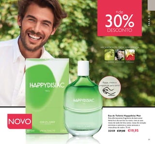 89
Eau de Toilette Happydisiac Man
Esta efervescente fragrância de bem-estar
deixá-lo-á de sorriso no rosto, com as suas
notas de saída de lima caviar, notas de coração
otimistas e ozónicos e notas sensuais e
masculinas de cedro. 75 ml.
32159 €29,00 €19,95
LIMA CAVIARMAÇÃVERDE MORANGO
PARAELE
+de
30%DESCONTO
NOVO
Raspe, cheire e
prepare-se para sorrir!
AROMÁTICA FRUTADA AMADEIRADA
 
