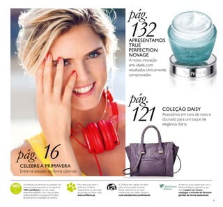 9
Acreditamos de tal forma na qualidade dos
nossos produtos que damos uma garantia
100% satisfação.Caso não esteja
totalmente satisfeito com o seu produto,
poderá devolvê-lo no prazo de 30 dias e
devolveremos a totalidade do dinheiro.
Para saber mais sobre a
política da Oriﬂame
relativamente ao bem-estar
dos animais, por favor visite:
www.oriﬂame.pt
Através da nossa colaboração com a
Rainforest Alliance, garantimos que
todo o papel nos nossos
catálogos é oriundo de ﬂorestas
geridas de forma sustentável.
A Oriﬂame tem orgulho em fazer
parte da Associação deVenda
Direta, reﬂetindo-se no nosso
compromisso de manter sempre a
mais elevada ética proﬁssional.
pág.
132APRESENTAMOS
TRUE
PERFECTION
NOVAGE
A nossa inovação
anti-idade, com
resultados clinicamente
comprovados
pág.
121 COLEÇÃO DAISY
Acessórios em tons de roxo e
dourado para um toque de
elegância diária
pág. 16CELEBRE A PRIMAVERA
Entre na estação de forma colorida
 