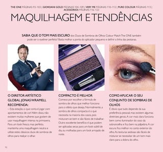 92
MAQUILHAGEM ETENDÊNCIAS
THE ONE PÁGINAS 93–103 | GIORDANI GOLD PÁGINAS 104–109 | VERY ME PÁGINAS 110–112 | PURE COLOUR PÁGINAS 113 |
ACESSÓRIOS PÁGINAS 116–123
COMPACTO É MELHOR
Comece por escolher a fórmula de
sombra de olhos que melhor funciona
para o efeito que deseja. Normalmente, a
sombra de olhos compacta é o que
necessita na maioria dos casos, pois
misturam-se bem e são fáceis de trabalhar.
Outro excelente benefício é que podem
ser aplicadas secas para um look subtil de
dia, ou molhadas para um look arrojado de
noite.
O DIRETOR ARTÍSTICO
GLOBAL JONASWRAMELL
RECOMENDA:
– Esta estação, o que conta é jogar com
apontamentos de cor! Além disso, não
existem muitas mulheres que gostem de
usar maquilhagem intensa na primavera.
Para um look fresco, mas perfeito,
mantenha uma maquilhagem neutra e
utilize estes clássicos duos de sombras de
olhos para realçar o olhar.
COMO APLICAR O SEU
CONJUNTO DE SOMBRAS DE
OLHOS
É óbvio que tudo depende da sua
preferência pessoal, mas existem algumas
diretrizes gerais.A cor mais clara funciona
bem como iluminador do osso da
sobrancelha e ﬁca bem na pálpebra.A cor
escura ﬁca melhor no canto exterior do
olho.As texturas sedosas são fáceis de
misturar se necessitar de um tom mais
claro para a dobra do olho.
SABIA QUE OTOM MAIS ESCURO dos Duos de Sombras de Olhos Colour MatchThe ONE também
pode ser o eyeliner perfeito? Basta molhar a ponta do aplicador pequeno e deﬁnir a linha das pestanas.
 