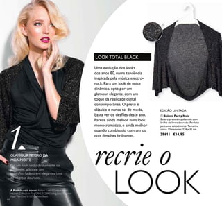 94
ቢ Bolero Party Noir
Bolero preto em poliamida com
brilho de lurex dourado. Perfeito
para uma saída à noite. Tamanho
único. Dimensões: 124 x 31 cm.
28611 €14,95
recrie o
LOOK
EDIÇÃO LIMITADA
1Por um look saído diretamente da
passerelle, adicione um
magníﬁco bolero em elegantes tons
de negro e dourado.
Uma evolução dos looks
dos anos 80, numa tendência
inspirada pela música electro-
rock. Para um look de noite
dinâmico, opte por um
glamour elegante, com um
toque da realidade digital
contemporânea. O preto é
clássico e nunca sai de moda,
basta ver os desﬁles deste ano.
Parece ainda melhor num look
monocromático, e ainda melhor
quando combinado com um ou
dois detalhes brilhantes.
LOOK TOTAL BLACK
GLAMOUR NEGRO DA
MEIA-NOITE
ቢ
A Modelo está a usar: Batom 5 em 1 Colour Stylist
Intense Collection The ONE 32239 Daring Lilac, Eyeliner
Kajal The One 31187 Carbon Black.
 