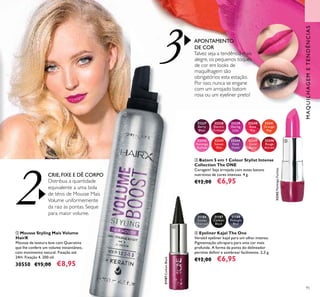 95
ባ Mousse Styling Mais Volume
HairX
Mousse de textura leve com Queratina
que lhe confere um volume instantâneo,
com movimento natural. Fixação até
24H. Fixação 4. 200 ml.
30550 €15,00 €8,95
ብ Eyeliner Kajal The One
Versátil eyeliner kajal para um olhar intenso.
Pigmentação ultrapura para uma cor mais
profunda. A forma da ponta do delineador
permite deﬁnir e sombrear facilmente. 2,5 g.
€12,00 €6,95
ቤ Batom 5 em 1 Colour Stylist Intense
Collection The ONE
Coragem! Seja arrojada com estes batons
nutritivos de cores intensas. 4 g.
€12,00 €6,95
MAQUILHAGEMETENDÊNCIAS
3
2
32237
Berry
Blast
32238
Electric
Crimson
32239
Daring
Lilac
32240
Rose
Ray
32241
Orange
Pop
32242
Flamingo
Fuchsia
32242FlamingoFuchsia
32243
Sunset
Red
32244
Vivid
Violet
32245
Coral
Burst
32246
Rouge
Attract
31186
Smoky
Charcoal
31187
Carbon
Black
31187CarbonBlack
31188
Midnight
Blue
APONTAMENTO
DE COR
Talvez seja a tendência mais
alegre, os pequenos toques
de cor em looks de
maquilhagem são
obrigatórios esta estação.
Por isso, nunca se engane
com um arrojado batom
rosa ou um eyeliner preto!
CRIE, FIXE E DÊ CORPO
Distribua a quantidade
equivalente a uma bola
de ténis de Mousse Mais
Volume uniformemente
da raiz às pontas. Seque
para maior volume.
ባ
ቤ
ብ
 
