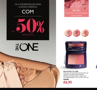 96
30977
Pink
Glow
30978
Shimmer
Rose
30978ShimmerRose
30979
Luminous
Peach
OS 4 INDISPENSÁVEIS PARA
O ROSTO PERFEITO
COM
+de 50%DESCONTO
BLUSH
Dois tons iluminadores
misturáveis
Blush IlluSkin The ONE
Estes duos versáteis de blush permitem-lhe criar
maçãs do rosto perfeitamente deﬁnidas.
Perfeito para esculpir, deﬁnir e realçar. Com
Tecnologia HaloLight™ para um brilho subtil. 4 g.
€14,00
€6,95
 