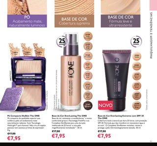 97
NOVO
32283
Vanilla
32284
Porcelain
32285
Natural
Rose
32286
Natural
Nude
32287
Light
Ivory
32288
Natural
Beige
30612
Light
30613
Medium
30613Medium
30614
Dark
31158
Nude
Porcelain
31159
Nude
Beige
31160
Porcelain
31161
Fair
Nude
31162
Nude
Pink
31163
Natural
Beige
31164
Light
Ivory
31165
Mahogany
MAQUILHAGEMETENDÊNCIAS
BASE DE COR
Cobertura suprema
BASE DE COR
Fórmula leve e
ultrarresistente
PÓ
Acabamento mate,
naturalmente luminoso
*
Testadopelosconsumidores
*
Testadoem102mulheres
25HORAS*
25HORAS*
*
Clinicamentetestado
***
Testesinvitro
**
Nãotransferênciadabasedecorclinicamentetestada.
Base de Cor Everlasting Extreme com SPF 30
The ONE
Cobertura total e natural que dura 25 horas, com proteção
SPF 30. Fórmula que não transfere e é resistente à água e
ao suor*
. O Complexo SkinRenew revitaliza, renova e
protege a pele. Dermatologicamente testado. 30 ml.
€17,00
€7,95
Pó Compacto IlluSkin The ONE
Pó compacto de qualidade superior que
confere à pele um acabamento mate
naturalmente radiante. Com Tecnologia
HaloLight™ para iluminar. Não cria um aspeto
pastoso nem acentua as linhas de expressão*
.
8 g.
€17,00
€7,95
Base de Cor EverLasting The ONE
Base de cor resistente a transferências**
e muito
confortável graças à Tecnologia FreshFix e ao
Complexo SkinRenew para uma duração
melhorada de 25 horas*
e uma pele
magniﬁcamente revitalizada***
. 30 ml.
€17,00
€7,95
 