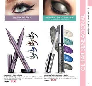 99
30475 Black
30475Black
30476 Brown
30477 Blue
30478 Grey
30478Grey
Eyeliner em Caneta The ONE
Eyeliner líquido de longa duração, com uma ponta suave de feltro, que permite
delinear traços suaves e contínuos, sem arrastar ou parar*
. Pigmentos intensos
para uma deﬁnição intensa. 0,8 ml.
€12,00 €7,95
MAQUILHAGEMETENDÊNCIAS
31572
White
31573
Turquoise
31574
Purple
31575
Blue
31576Gunmetal
Sombra de Olhos Liquid Metal The ONE
Arrojada sombra de olhos metalizada em creme. Cor rica em
pigmentos, de longa duração, que não esbate e é fácil de aplicar. 5 ml.
€12,00 €7,95
EYELINER EM CANETA
Traços ultraprecisos
SOMBRA DE OLHOS METALIZADA
Cor aveludada, iluminadora
OLHARSENSACIONAL
*
Duraçãoaté24horas
31576
Gunmetal
 