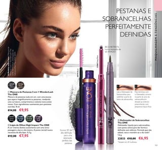 1 2
AModeloestáausar:Máscarade
Pestanas5em1WonderLashThe
ONE30719Black,Delineadorde
SobrancelhasTheONE32033.
101
Use o Delineador de
Sobrancelhas para
sublinhar a parte de
baixo da sobrancelha.
Para terminar, com
o Delineador, comece
na parte do arco da
sobrancelha em
direção ao exterior,
preenchendo com
pequenos traços ﬁnos.
ቤ Delineador de Sobrancelhas
The ONE
Delineador líquido para sobrancelhas,
com ponta cónica para dar forma e
deﬁnição sem esforço. Fórmula que não
esbate, seca e mantém-se o dia todo*.
1,6 g.
32033 €10,00 €6,95
*
Testado em 69 mulheres.
ባ Lápis de Olhos High Impact The ONE
A cor intensa desliza suavemente com uma única
passagem e dura o dia inteiro. A ponta retrátil nunca
necessita de aﬁa-lápis. 0,3 g.
€12,00 €7,95
31559
Amazon
Green
31560
Deep
Plum
31558
Midnight
Blue
31557
Onyx
Black
BICO RETRÁTIL
nunca necessita de
ser AFIADO
Escova 3D de
alta deﬁnição
para uma
separação
perfeita das
pestanas
MAQUILHAGEMETENDÊNCIAS
PESTANAS E
SOBRANCELHAS
PERFEITAMENTE
DEFINIDAS
ቢ
ባ
ቤ
31560DeepPlum
30719Black
ቢ Máscara de Pestanas 5 em 1 WonderLash
The ONE
Máscara de pestanas tudo em um, com uma escova
que separa magniﬁcamente as pestanas, revelando
uma curvatura, comprimento e volume nunca antes
vistos. Com ingredientes suavizantes para pestanas
nutridas. 8 ml.
€14,00 €9,95
30719
Black
30720
Black
Brown
 