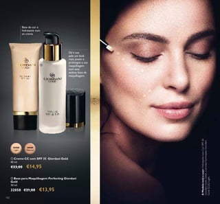 102
Dê à sua
pele um look
mais jovem e
prolongue a sua
maquilhagem
com esta
sedosa base de
maquilhagem.
30989
Natural
30988
Light
ቢ Creme CC com SPF 35 Giordani Gold
40 ml.
€23,00 €14,95
Base de cor e
hidratante num
só creme
ባ Base para Maquilhagem Perfecting Giordani
Gold
30 ml.
32058 €21,00 €13,95
ቢ
ባ
AModeloestáausar:HidratantecomCorSPF20
GiordaniGold32661,CorretorIluminadorGiordani
Gold32252Light.
 