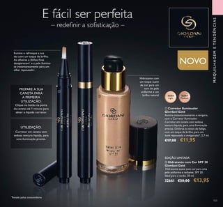 103
ቢ Corretor Iluminador
Giordani Gold
Ilumina instantaneamente e revigora,
com o Corretor Iluminador.
Corretor em caneta com sedosa
textura líquida, para uma iluminação
precisa. Disfarça os sinais de fadiga,
com um toque de brilho, para um
look repousado e revigorado*. 2,7 ml.
€17,00 €11,95
32252
Light
32254
Medium
NOVO
ባ Hidratante com Cor SPF 20
Giordani Gold
Hidratante suave com cor para uma
pele uniforme e radiante. SPF 20.
Ideal para o verão. 30 ml.
32661 €20,00 €13,95
PREPARE A SUA
CANETA PARA
A PRIMEIRA
UTILIZAÇÃO:
Clique no botão na ponta
da caneta até 1 minuto para
obter o líquido corretor.
– redeﬁnir a soﬁsticação –
E fácil ser perfeita
Hidratante com
um toque suave
de cor para um
tom de pele
uniforme e um
brilho natural
Ilumine e refresque a sua
tez com um toque de brilho.
As olheiras e llinhas ﬁnas
desaparecem*
e a pele ilumina-
se instantaneamente para um
olhar repousado*
.
*
Testado pelos consumidores
MAQUILHAGEMETENDÊNCIAS
ቢ
ባ
EDIÇÃO LIMITADA
Corretor em caneta com
sedosa textura líquida, para
uma iluminação precisa.
UTILIZAÇÃO:
 