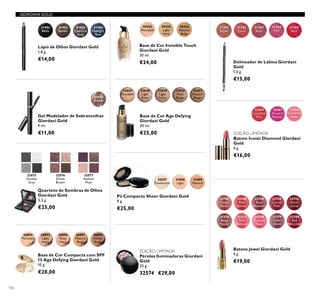 106
Pérolas Iluminadoras Giordani
Gold
25 g.
32574 €29,00
26894
Porcelain
26895
Light
Ivory
26896
Rose
Ivory
26897
Natural
Beige
26898
Amber
Beige
Base de Cor Compacta com SPF
15 Age Defying Giordani Gold
10 g.
€28,00
Lápis de Olhos Giordani Gold
1,8 g.
€14,00
31401
Black
31402
Brown
31403
Charcoal
Grey
31404
Midnight
Blue
32048
Light
Rose
32049
Light
Ivory
32050
Rose
Beige
32051
Natural
Beige
Base de Cor Age Defying
Giordani Gold
30 ml.
€25,00
32047
Porcelain
GIORDANI GOLD
30422
Porcelain
30424
Light
Ivory
30426
Natural
Beige
Base de Cor Invisible Touch
Giordani Gold
30 ml.
€24,00 Delineador de Lábios Giordani
Gold
1,6 g.
€15,00
31381
Nude
31382
Coral
31383
Rose
31384
Pink
31385
Red
Batom Iconic Diamond Giordani
Gold
4 g.
€16,00
32264
Crystallised
Pink
32266
Shimmering
Ruby
32265
Frosted
Fuchsia
EDIÇÃO LIMITADA
EDIÇÃO LIMITADA
32075
Smokey
Grey
32076
Divine
Brown
32077
Radiant
Plum
Quarteto de Sombras de Olhos
Giordani Gold
5,2 g.
€25,00
22744
Dusky
Nude
22746
Pink
Secret
22748
Rose
Blossom
22749
Cerise
Pink
22752
Warm
Coral
31376
Beige
Suede
31377
Pink
Delicacy
31378
Frosted
Rose
31379
Violet
Dawn
31380
Red
Attraction
Batons Jewel Giordani Gold
4 g.
€19,00
31809
Natural
31808
Light
32057
Translucent
Pó Compacto Sheer Giordani Gold
9 g.
€25,00
31430
Blonde
Gel Modelador de Sobrancelhas
Giordani Gold
4 ml.
€11,00
 