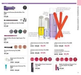 107
THE ONE
MAQUILHAGEMETENDÊNCIAS
Esfoliante para Cutículas The
ONE
7 ml.
31035 €10,00
Corretor Everlasting The ONE
10 ml.
€12,00
31166
Light
Nude
31168
Deep
Beige
31167
Fair
Beige
31789
Silver
Chrome
31790
Grey
Smoke
31791
Sparkling
Green
31792
Dazzling
Taupe
Lápis de Olhos Metallic High Impact The
ONE
0,3 g.
€12,00
31684
Soft
Rose
31685
Vivid
Pink
31686
Coral
Matte
31688
Berry
Crush
31687
Red
Passion
Batom Mate Colour Unlimited
The ONE
1,7 g.
€13,00
ባ Endurecedor de Unhas The ONE
8 ml.
32038 €12,00 €7,95
Delineador de Olhos em Gel The ONE
0,5 g.
€12,00
32091
Black
31189
Intense
Black
Máscara de Pestanas Double Effect The
ONE
8 ml.
€16,00
Creme para Cutículas The
ONE
10 ml.
31031 €10,00
ቢ Revitalizante de Unhas The ONE
8 ml.
31033 €10,00 €6,95
ቤ Removedor de Verniz The ONE
75 ml.
31034 €10,00 €6,95
ብ Limas de Unhas
3 limas por embalagem. Dimensões:
C 11,5 x L 1,2 cm
28193 €4,00 €2,95
31736
French
Beige
31737
Pink
Charm
31738
Sweet
Peach
31739
Rose
Blush
31740
Hot
Pink
Brilho de Lábios em Creme 5 em
1 Colour Stylist The ONE
5 ml.
€13,00
Previne a
quebra das
unhas
ULTRANUTRITIVO
com antioxidantes
e óleos essenciais
SEM ACETONA para uma
remoção fácil até de tons
mais escuros
Lime as unhas
sem daniﬁcá-las
ቢ
ባ
ቤ
ብ
 
