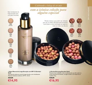 11
Celebrando a beleza de ser mãe
ቢ Base Mineral de Longa Duração com SPF 15 Giordani
Gold
Uma base de cobertura total de longa duração, com revitalizantes
Minerais Vulcânicos italianos e SPF 15. 30 ml.
€25,00
€14,95
ባ Pérolas Bronzing Giordani Gold
Pérolas em pó moldadas à mão e multicoloridas que dão à pele um
brilho levemente bronzeado, um ligeiro brilho e um toque de cor
saudável. 25 g.
€30,00
€16,95
32081
Natural
Radiance
32082
Natural
Bronze
32083
Natural
Peach
32084
Dark
Bronze
Base revitalizante de
longa duração para
uma pele imaculada
31802
Porcelain
31803
Light
Rose
31804
Light
Ivory
31805
Rose
Beige
31806
Natural
Beige
EMDESTAQUE
com a icónica coleção para
alguém especial
Pérolas multiuso que podem ser utilizadas
para dar um efeito delicadamente bronzeado,
como blush e como iluminador às maçãs do
rosto, ao rosto e ao decote.
ቢ
ባ 32082 Natural Br
onze
32081 Natural Radiance
 