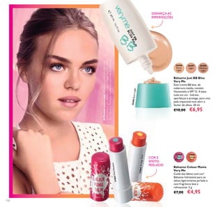 AModeloestáausar:BálsamoJustBBBlissVeryMe
30496ExtraLight,BálsamoColourManiaVeryMe31865
PinkMenthol,PóPeachMePerfectVeryMe31892Clear.
110
31866
Orange
Zest
31865
Pink
Menthol
Bálsamo Colour Mania
Very Me
Cuide dos lábios com cor!
Bálsamo hidratante para os
labios ligeiramente perlado e
com fragrância leve e
refrescante. 5 g.
€7,00 €4,95
COR E
EFEITO
PERLADO
Bálsamo Just BB Bliss
Very Me
Este creme BB leve, de
cobertura média, contém
Hamamelis e SPF 12. A base
tudo em um - hidrata,
aperfeiçoa e protege, para uma
pele impecável num abrir e
fechar de olhos. 30 ml.
€10,00 €6,95
30496
Extra
Light
30497
Light
30498
Medium
Light
DISFARÇA AS
IMPERFEIÇÕES
30496ExtraLight
31865PinkMenthol
31866OrangeZest
 