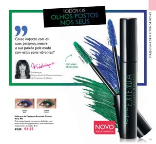 113
MAQUILHAGEMETENDÊNCIAS
TODOS OS
Máscara de Pestanas Extenda Colour
Very Me
Crie comprimento, curvatura e deﬁnição com
estas cores ultrapigmentadas, com acabamento
impactante e arrojado. 8 ml.
€9,00 €4,95
32563
Blue
32564
Green
PESTANAS
ARROJADAS
Frédérique,
Responsável de Desenvolvimento
de Produtos de Beleza
32563Blue
32564
Green
NOVOEDIÇÃO LIMITADA
‘Cause impacto com as
suas pestanas, mostre
a sua paixão pela moda
com estas cores vibrantes!’
 
