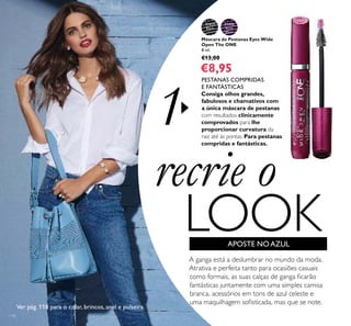 31473
Black
31474
Black
Plum
1
114
recrie o
LOOK
Máscara de Pestanas Eyes Wide
Open The ONE
8 ml.
€13,00
€8,95
APOSTE NOAZUL
A ganga está a deslumbrar no mundo da moda.
Atrativa e perfeita tanto para ocasiões casuais
como formais, as suas calças de ganga ﬁcarão
fantásticas juntamente com uma simples camisa
branca, acessórios em tons de azul celeste e
uma maquilhagem soﬁsticada, mas que se note.
PESTANAS COMPRIDAS
E FANTÁSTICAS
Consiga olhos grandes,
fabulosos e chamativos com
a única máscara de pestanas
com resultados clinicamente
comprovados para lhe
proporcionar curvatura da
raiz até às pontas. Para pestanas
compridas e fantásticas.
Ver pág. 116 para o colar, brincos, anel e pulseira.
 