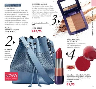 4
2
3
115
Mala Alexa
Dimensões: 25 x 13 x 32 cm.
28975 €24,95
É TENDÊNCIA!
Padrões de stencil ou de corte laser
são uma das principais características
do design moderno. Desde as simples
formas gráﬁcas às criações ﬂorais
mais complexas, as suas formas únicas
adicionam profundidade e textura,
sendo usadas em todas as formas de
design, desde a moda ao mobiliário.
Pó Bronzeador Illuskin The
ONE
8 g.
31571 €18,00
€12,95
INTERIOR
Bolsa de
poliéster
removível,
com fecho-
éclair.
DESLUMBRANTE
DE VERMELHO
Se pretende causar impacto,
um batom vermelho
intenso é essencial!
DISFARCE E ILUMINE!
Esta pequena caixa contém dois
tons que combinam e se misturam
para um contorno perfeito! Utilize
o iluminador para as zonas que apanham
naturalmente luz e disfarce com
o tom escuro o que necessita
de esconder.
MAQUILHAGEMETENDÊNCIAS
30671
Red Passion
Batom 5 em 1 Colour Stylist The ONE
Batom multiusos com cor intensa e duradoura e
acabamento luminoso. Confortável nos lábios,
mantendo-os hidratados. 4 g.
€12,00
€7,95
NOVO
EDIÇÃO LIMITADA
 