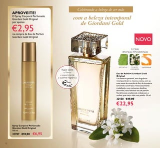 12
Spray Corporal Perfumado
Giordani Gold Original
100 ml.
31707 €10,00 €6,95
Eau de Parfum Giordani Gold
Original
Um favorito perenial, esta fragrância
intemporal tem o mesmo aroma, com as
suas notas de coração de ﬂor de laranjeira.
Envolvido num frasco meticulosamente
trabalhado, com cativantes detalhes
dourados, esta fabulosa eau de parfum
ﬂoral branca amadeirada é ideal para a
mulher que vive a vida com paixão. 50 ml.
32150 €35,00
€22,95
PATCHOULI FLOR DE
LARANJEIRA
MANDARINA
FLORAL
BRANCO AMADEIRADO
NOVO
Raspe sobre
o frasco
e experimente
a sublime fragrância
com a beleza intemporal
de Giordani Gold
APROVEITE!
O Spray Corporal Perfumado
Giordani Gold Original
por apenas
€2,95na compra da Eau de Parfum
Giordani Gold Original
Celebrando a beleza de ser mãe
 